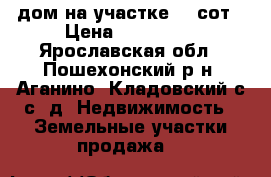 дом на участке 40 сот › Цена ­ 400 000 - Ярославская обл., Пошехонский р-н, Аганино (Кладовский с/с) д. Недвижимость » Земельные участки продажа   